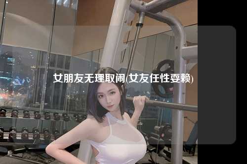 女朋友无理取闹(女友任性耍赖)