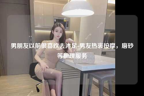 男朋友以前很喜欢去沐足-男友热衷按摩，磨砂等护理服务