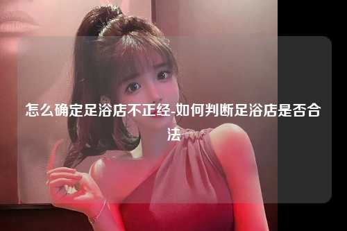 怎么确定足浴店不正经-如何判断足浴店是否合法