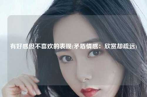 有好感但不喜欢的表现(矛盾情感：欣赏却疏远)