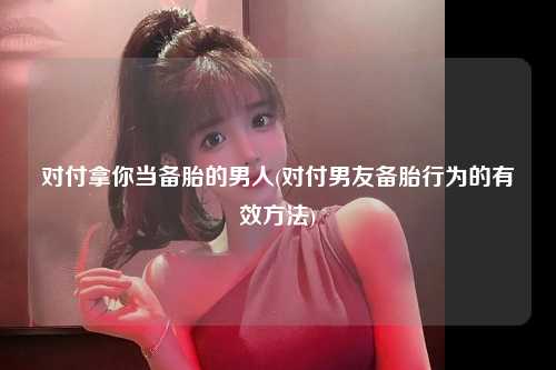对付拿你当备胎的男人(对付男友备胎行为的有效方法)
