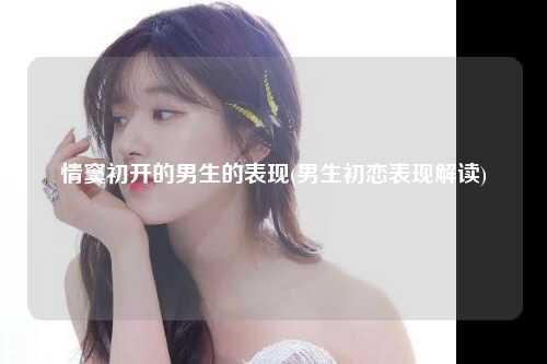 情窦初开的男生的表现(男生初恋表现解读)