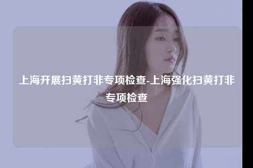 上海开展扫黄打非专项检查-上海强化扫黄打非专项检查