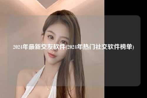2024年最新交友软件(2024年热门社交软件榜单)