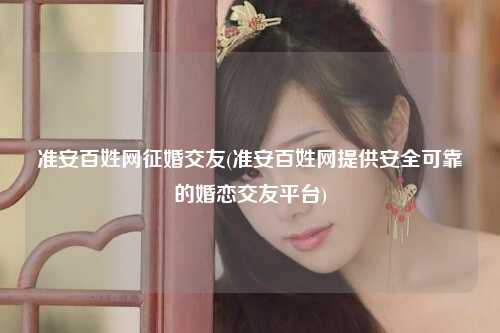 准安百姓网征婚交友(准安百姓网提供安全可靠的婚恋交友平台)