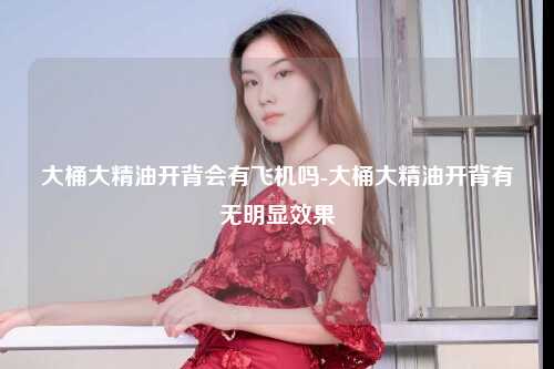 大桶大精油开背会有飞机吗-大桶大精油开背有无明显效果