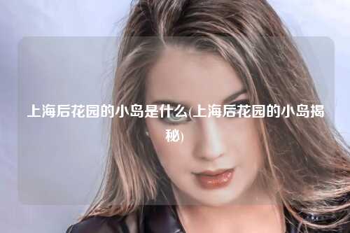 上海后花园的小岛是什么(上海后花园的小岛揭秘)