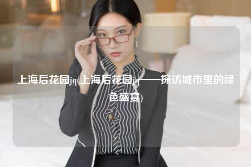 上海后花园jq(上海后花园jq——探访城市里的绿色盛宴)