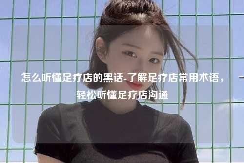 怎么听懂足疗店的黑话-了解足疗店常用术语，轻松听懂足疗店沟通