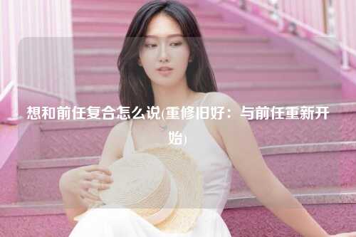 想和前任复合怎么说(重修旧好：与前任重新开始)