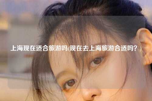 上海现在适合旅游吗(现在去上海旅游合适吗？)