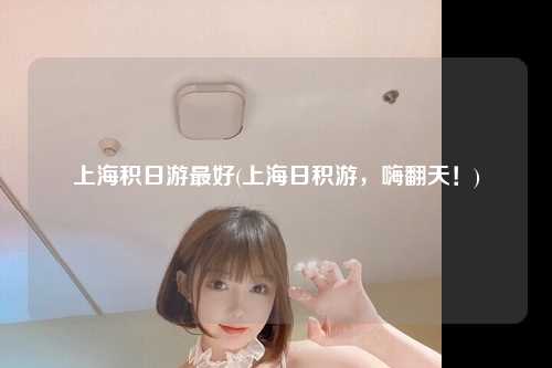 上海积日游最好(上海日积游，嗨翻天！)