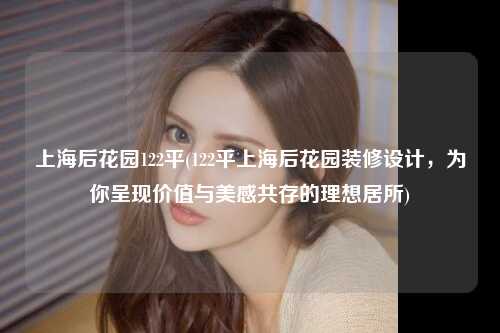 上海后花园122平(122平上海后花园装修设计，为你呈现价值与美感共存的理想居所)