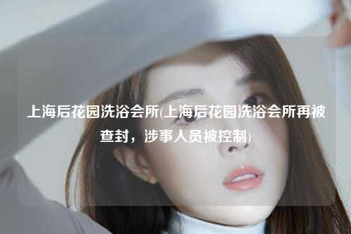 上海后花园洗浴会所(上海后花园洗浴会所再被查封，涉事人员被控制)