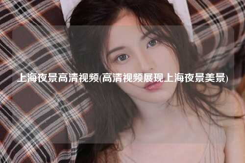 上海夜景高清视频(高清视频展现上海夜景美景)